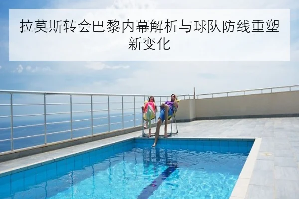 拉莫斯转会巴黎内幕解析与球队防线重塑新变化